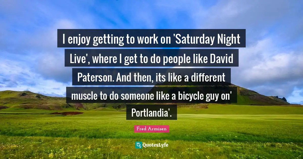 I enjoy getting to work on 'Saturday Night Live', where I get to do people like David Paterson. And then, its like a different muscle to do someone like a bicycle guy on' Portlandia'.