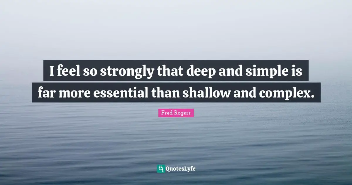 Fred Rogers Quotes: "I feel so strongly that deep and simple is far more essential than shallow and complex."