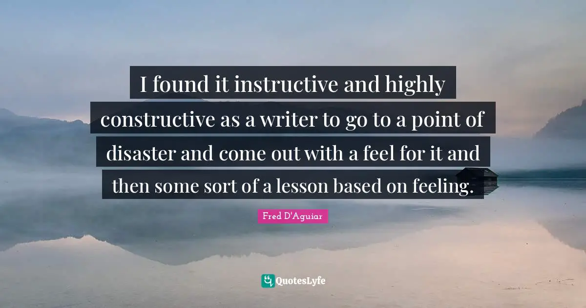 I found it instructive and highly constructive as a writer to go to a point of disaster and come out with a feel for it and then some sort of a lesson based on feeling.