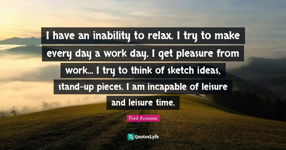I have an inability to relax. I try to make every day a work day. I get pleasure from work... I try to think of sketch ideas, stand-up pieces. I am incapable of leisure and leisure time.