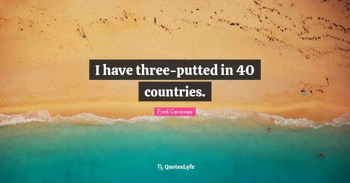 I have three-putted in 40 countries.