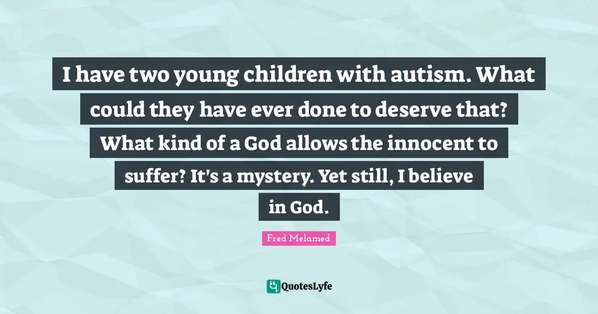 I have two young children with autism. What could they have ever done to deserve that? What kind of a God allows the innocent to suffer? It's a mystery. Yet still, I believe in God.