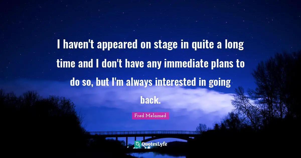 I haven't appeared on stage in quite a long time and I don't have any immediate plans to do so, but I'm always interested in going back.