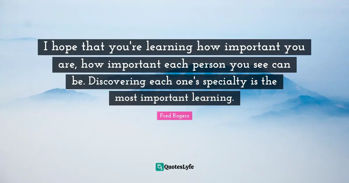 Fred Rogers Quotes: "I hope that you're learning how important you are, how important each person you see can be. Discovering each one's specialty is the most important learning."