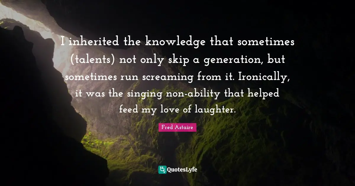 I inherited the knowledge that sometimes (talents) not only skip a generation, but sometimes run screaming from it. Ironically, it was the singing non-ability that helped feed my love of laughter.