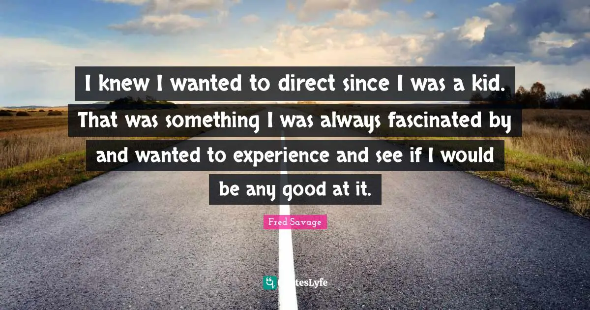I knew I wanted to direct since I was a kid. That was something I was always fascinated by and wanted to experience and see if I would be any good at it.