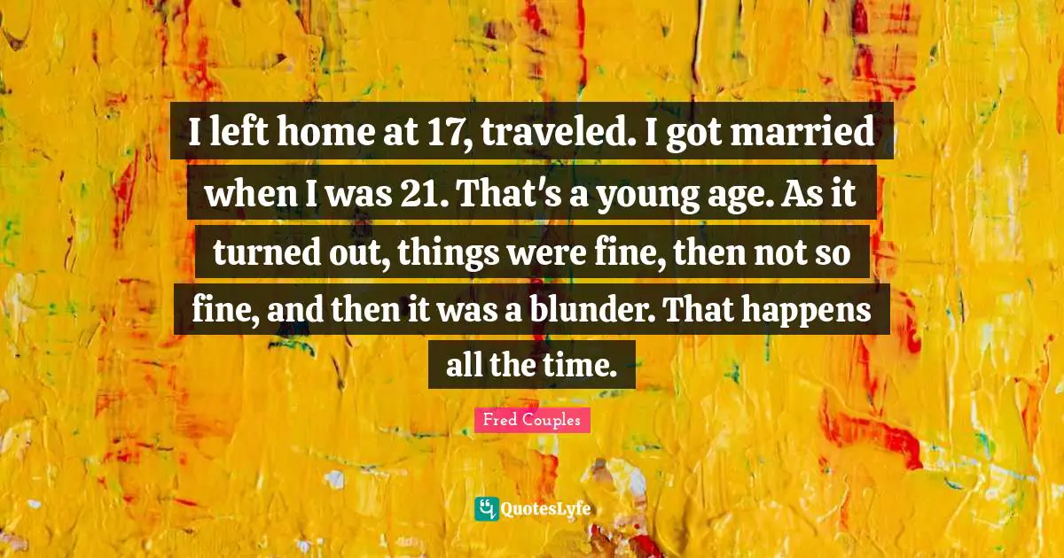 I left home at 17, traveled. I got married when I was 21. That's a young age. As it turned out, things were fine, then not so fine, and then it was a blunder. That happens all the time.