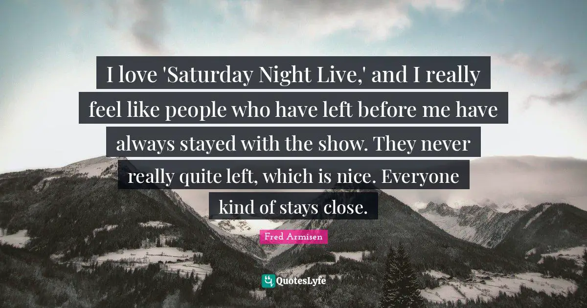 I love 'Saturday Night Live,' and I really feel like people who have left before me have always stayed with the show. They never really quite left, which is nice. Everyone kind of stays close.