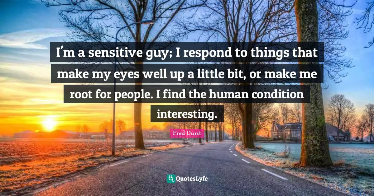 I'm a sensitive guy; I respond to things that make my eyes well up a little bit, or make me root for people. I find the human condition interesting.