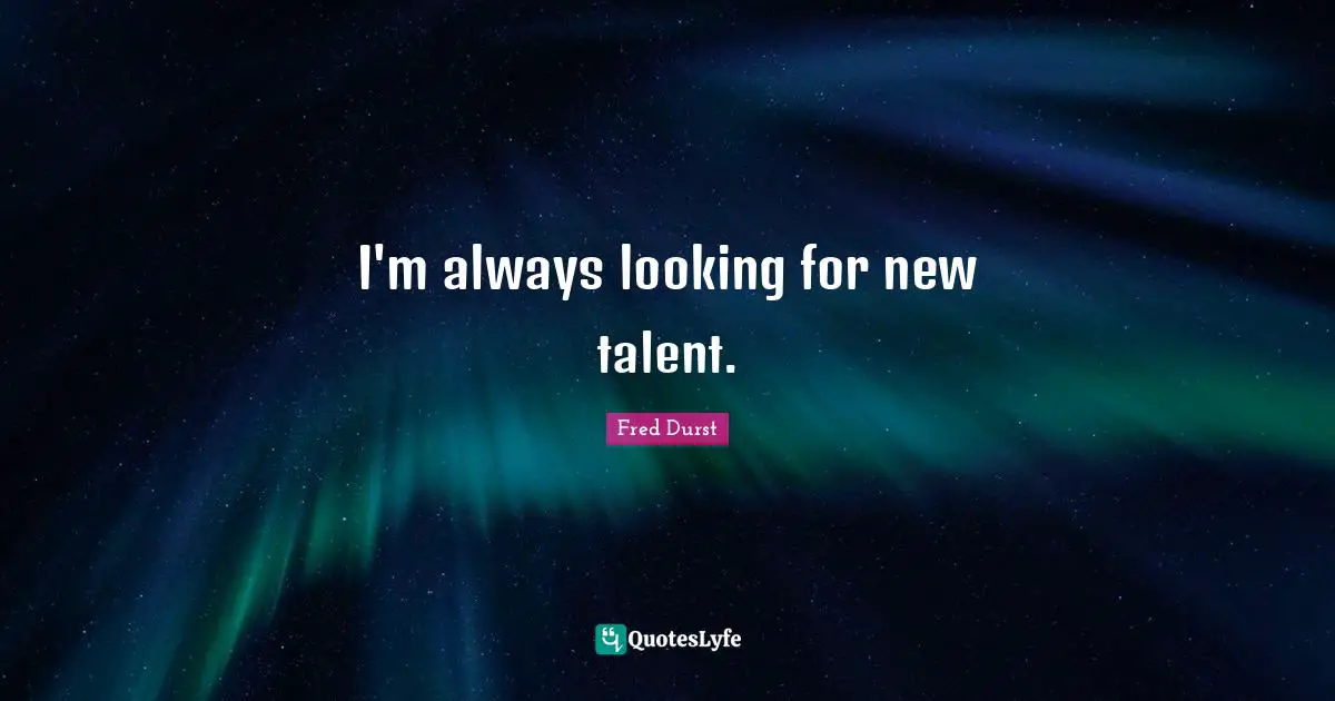 I'm always looking for new talent.