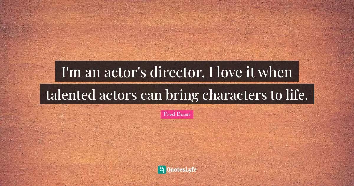 I'm an actor's director. I love it when talented actors can bring characters to life.