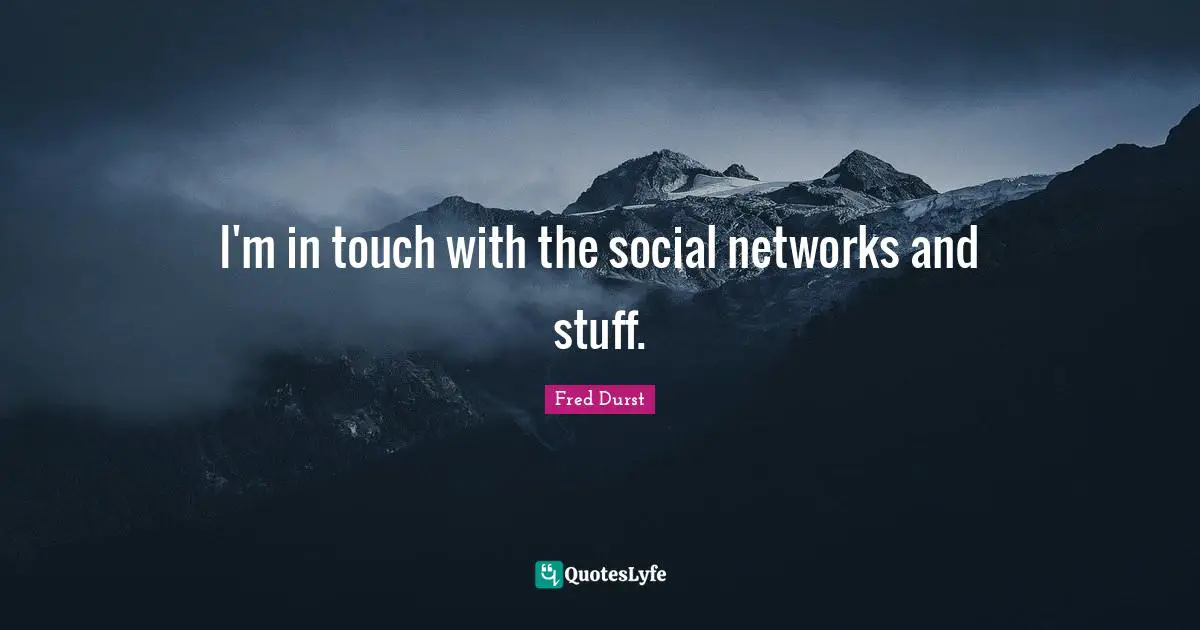 I'm in touch with the social networks and stuff.