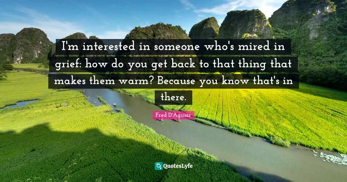 I'm interested in someone who's mired in grief: how do you get back to that thing that makes them warm? Because you know that's in there.