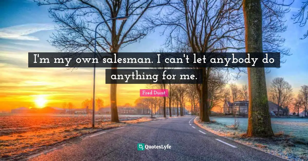 I'm my own salesman. I can't let anybody do anything for me.