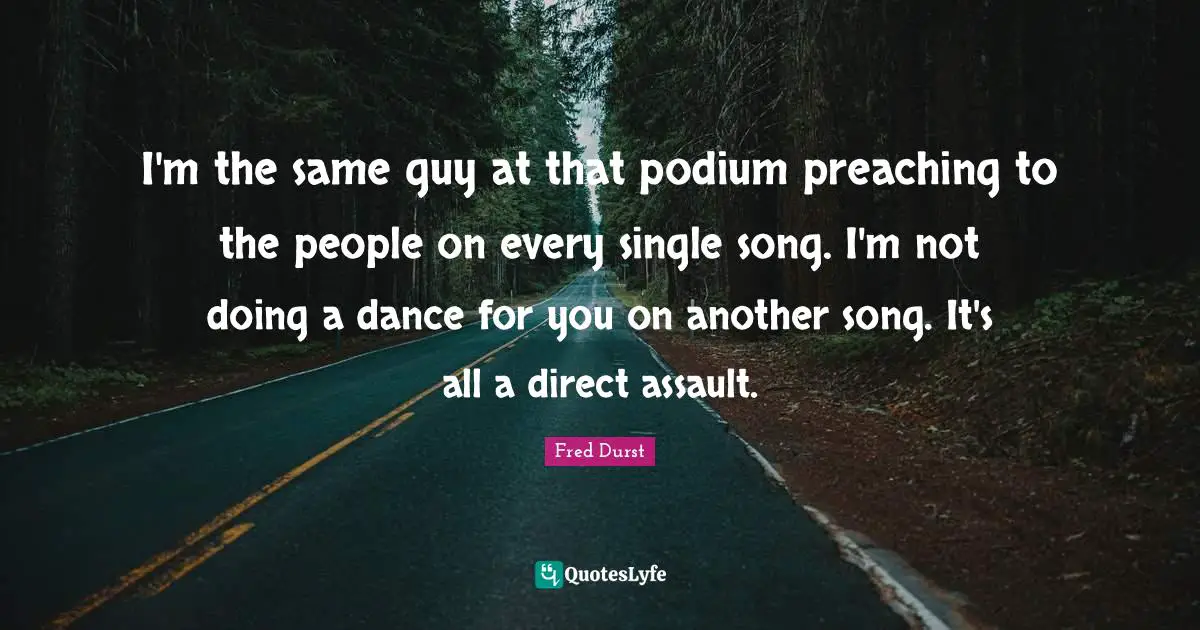 I'm the same guy at that podium preaching to the people on every single song. I'm not doing a dance for you on another song. It's all a direct assault.