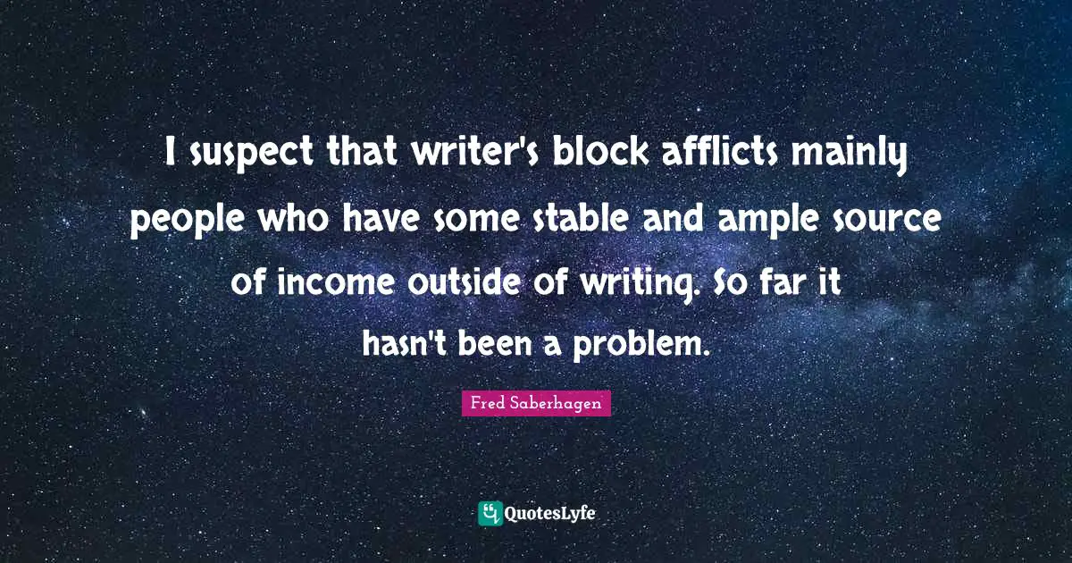 I suspect that writer's block afflicts mainly people who have some stable and ample source of income outside of writing. So far it hasn't been a problem.