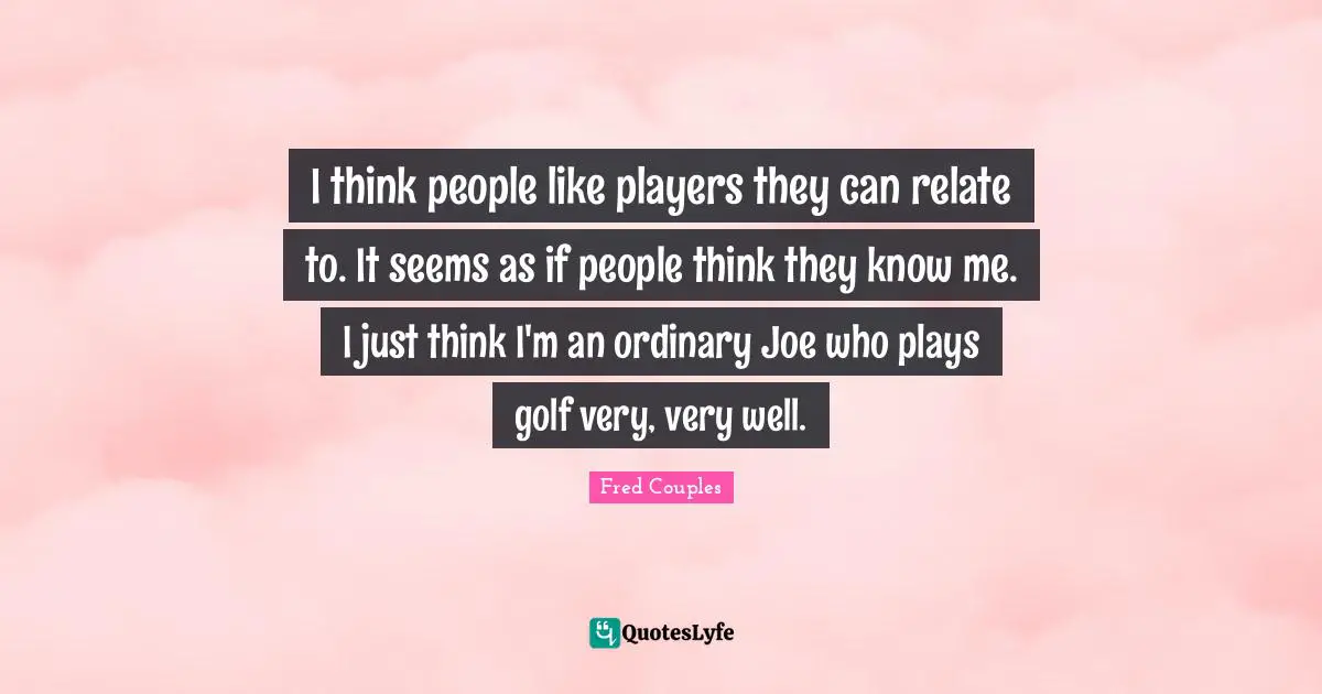 I think people like players they can relate to. It seems as if people think they know me. I just think I'm an ordinary Joe who plays golf very, very well.
