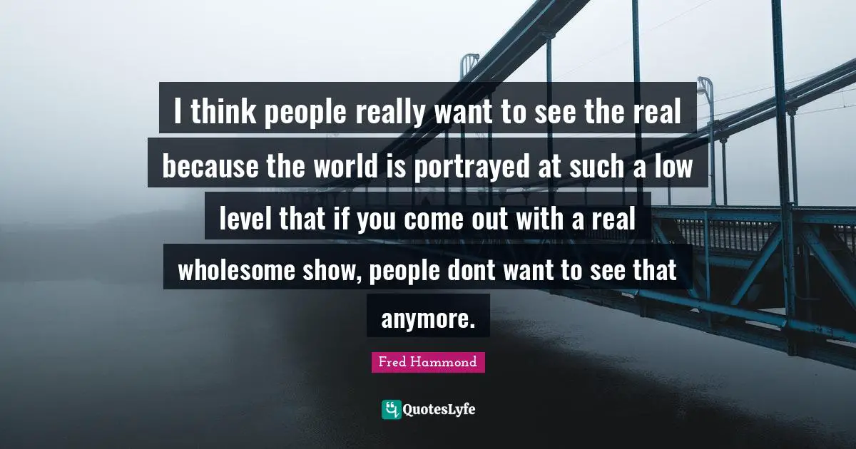 I think people really want to see the real because the world is portrayed at such a low level that if you come out with a real wholesome show, people dont want to see that anymore.