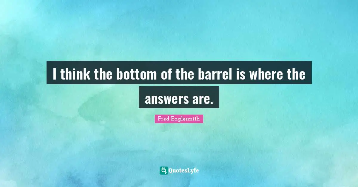 I think the bottom of the barrel is where the answers are.