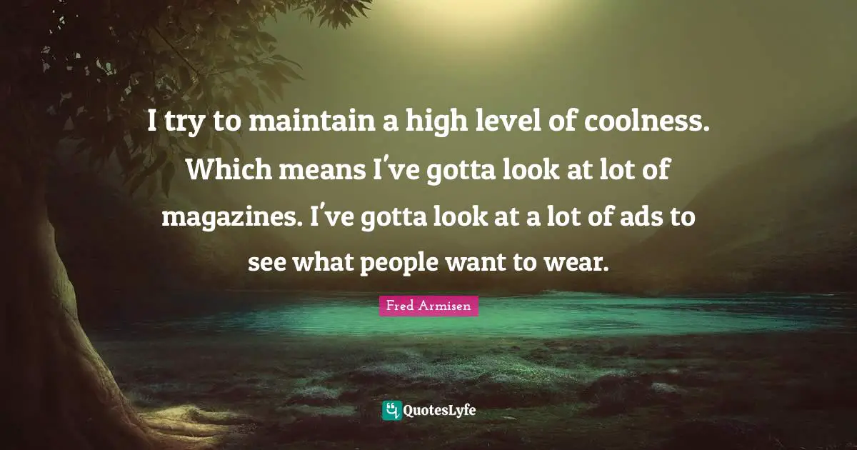 I try to maintain a high level of coolness. Which means I've gotta look at lot of magazines. I've gotta look at a lot of ads to see what people want to wear.