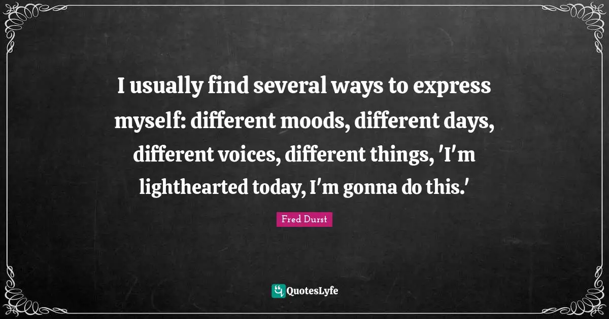 I usually find several ways to express myself: different moods, different days, different voices, different things, 'I'm lighthearted today, I'm gonna do this.'
