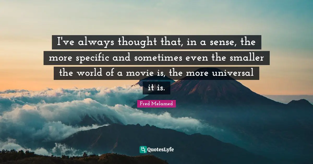 I've always thought that, in a sense, the more specific and sometimes even the smaller the world of a movie is, the more universal it is.