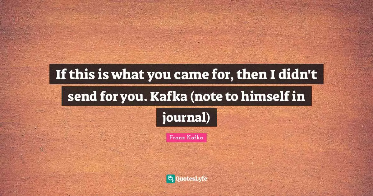 If this is what you came for, then I didn't send for you. Kafka (note to himself in journal)