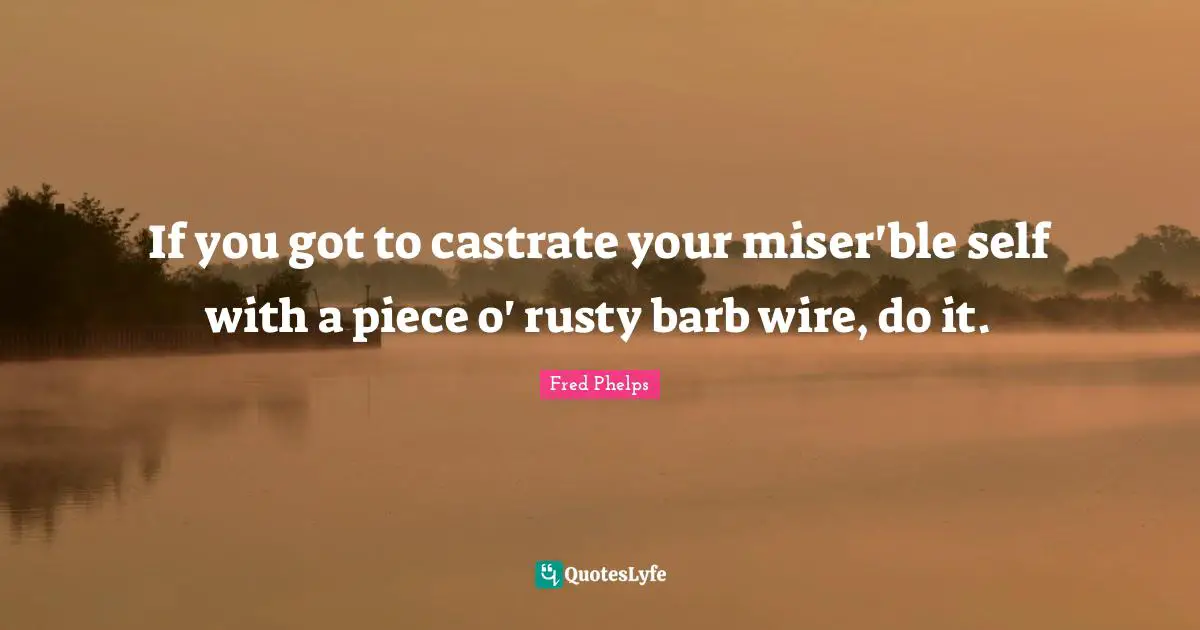 If you got to castrate your miser'ble self with a piece o' rusty barb wire, do it.