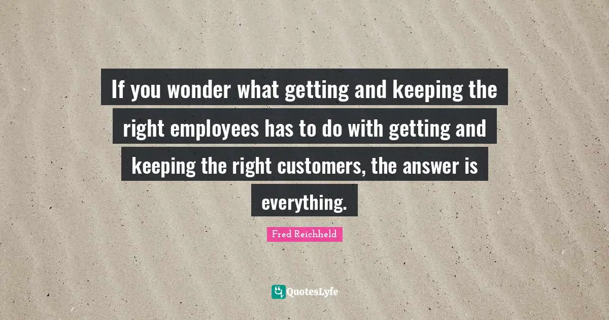 Customers Quotes: "If you wonder what getting and keeping the right employees has to do with getting and keeping the right customers, the answer is everything."