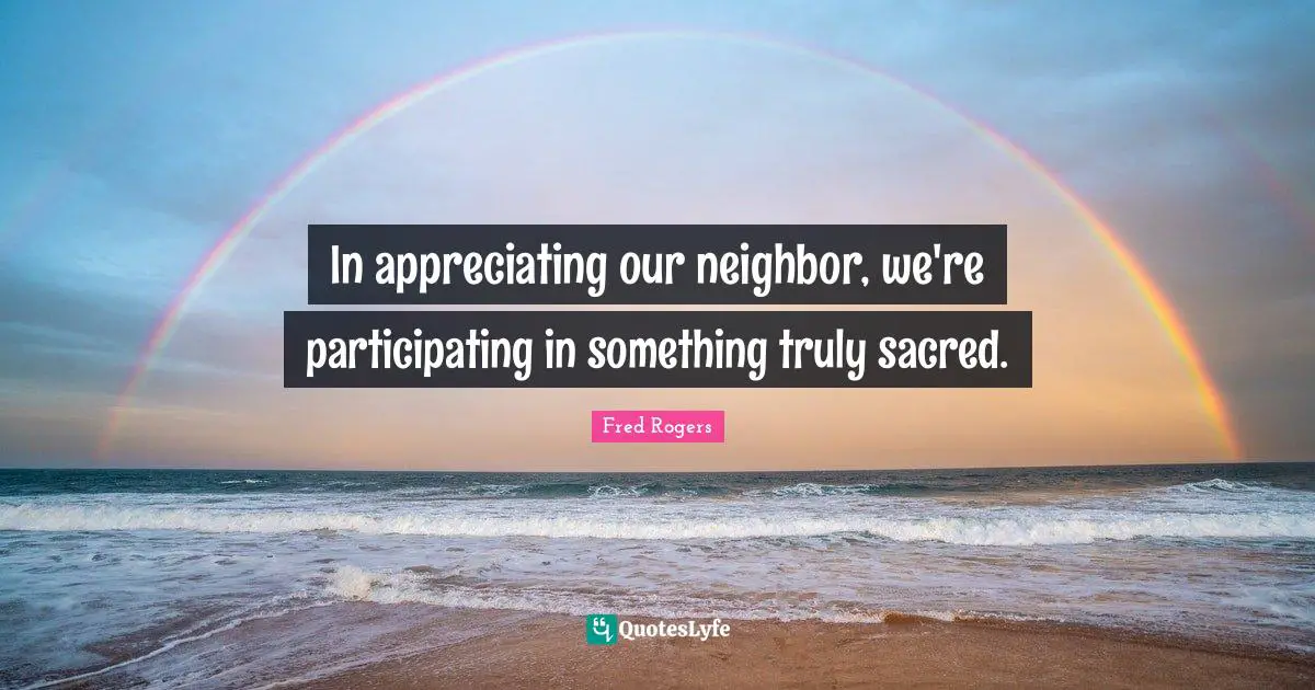 Fred Rogers Quotes: "In appreciating our neighbor, we're participating in something truly sacred."