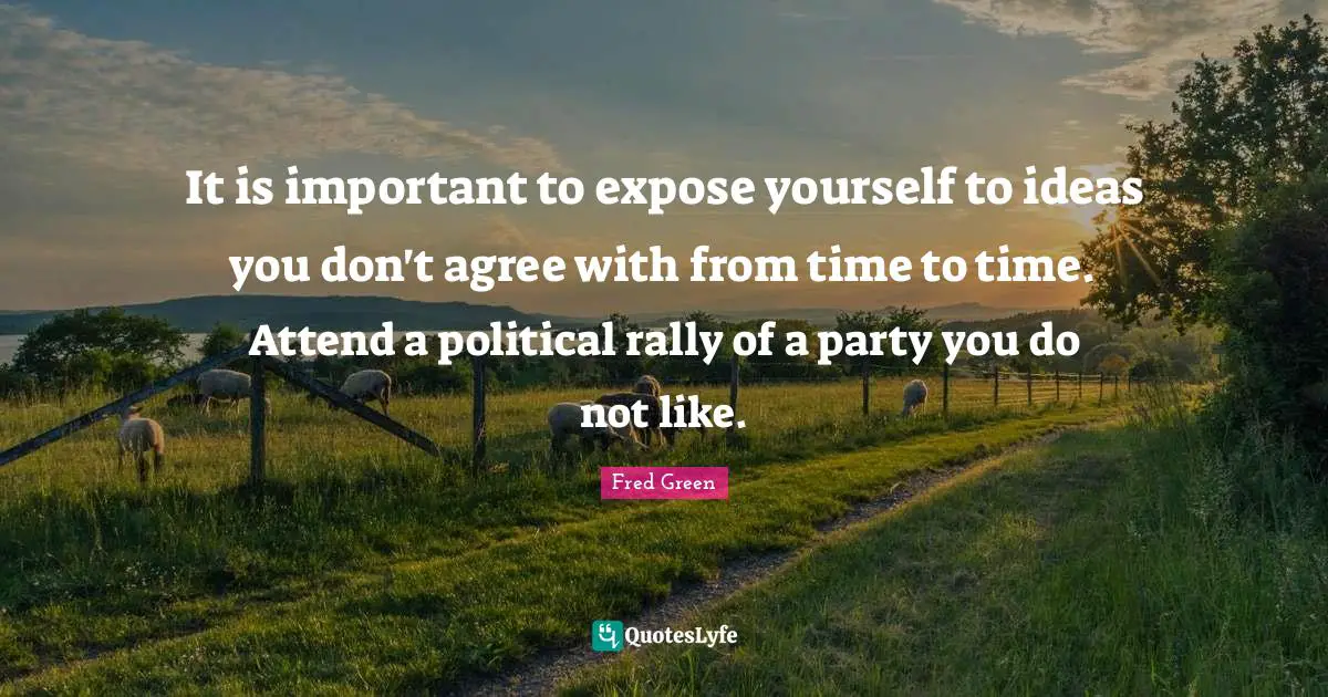 It is important to expose yourself to ideas you don't agree with from time to time. Attend a political rally of a party you do not like.
