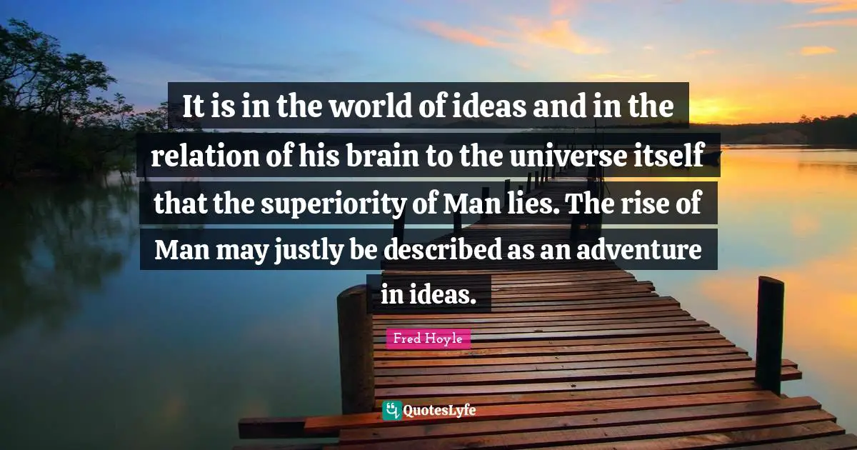 World Universe Quotes: "It is in the world of ideas and in the relation of his brain to the universe itself that the superiority of Man lies. The rise of Man may justly be described as an adventure in ideas."