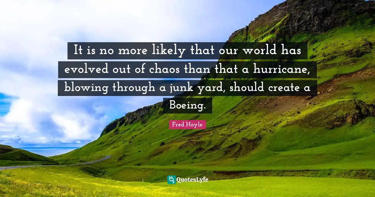 It is no more likely that our world has evolved out of chaos than that a hurricane, blowing through a junk yard, should create a Boeing.