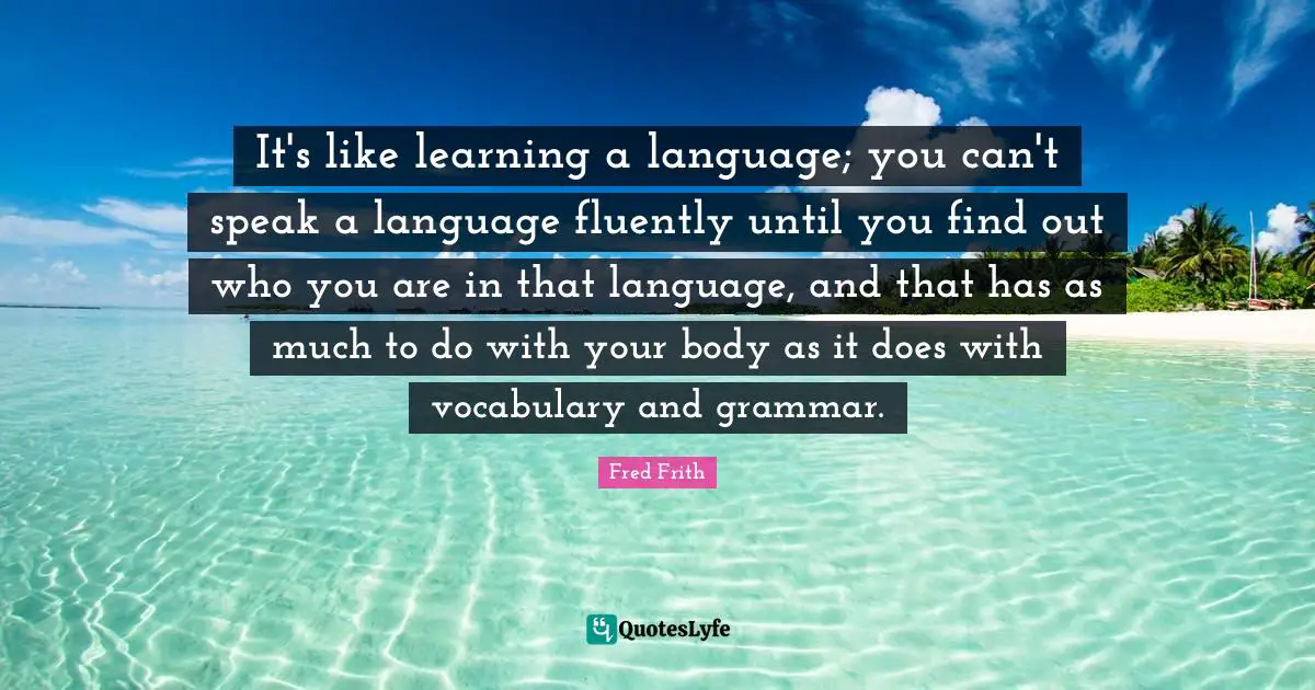 It's like learning a language; you can't speak a language fluently until you find out who you are in that language, and that has as much to do with your body as it does with vocabulary and grammar.