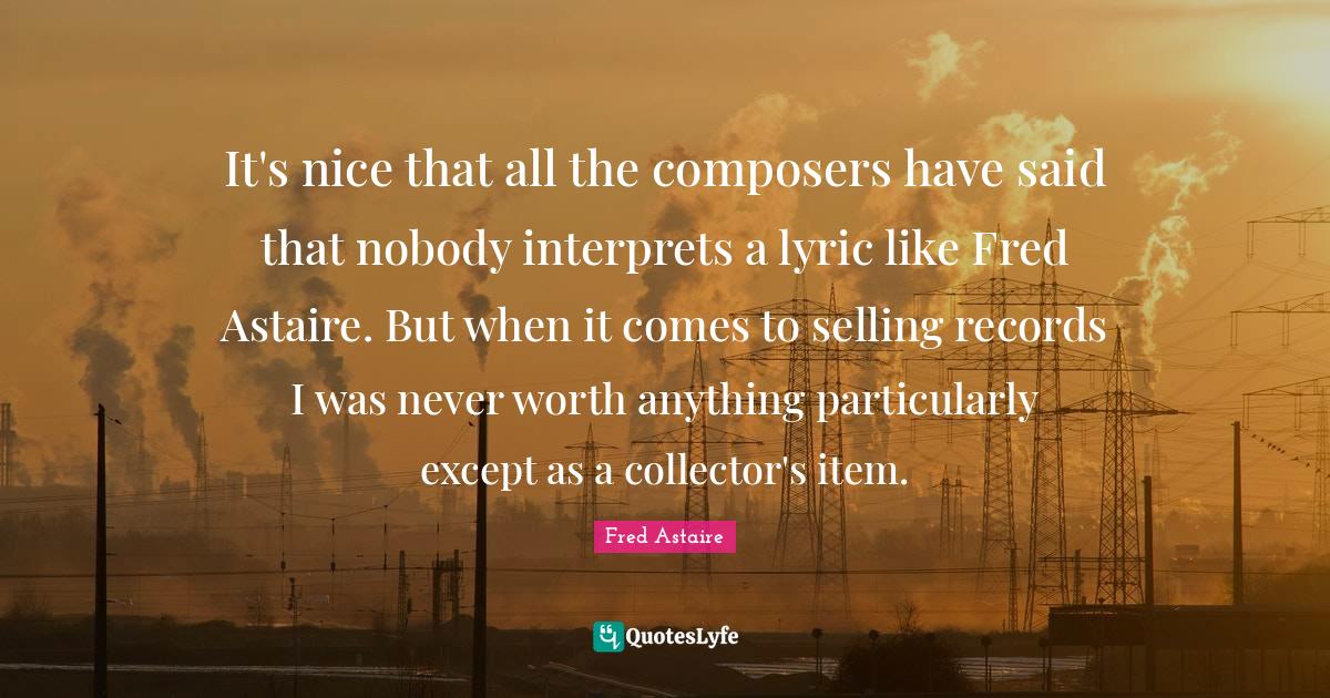 It's nice that all the composers have said that nobody interprets a lyric like Fred Astaire. But when it comes to selling records I was never worth anything particularly except as a collector's item.