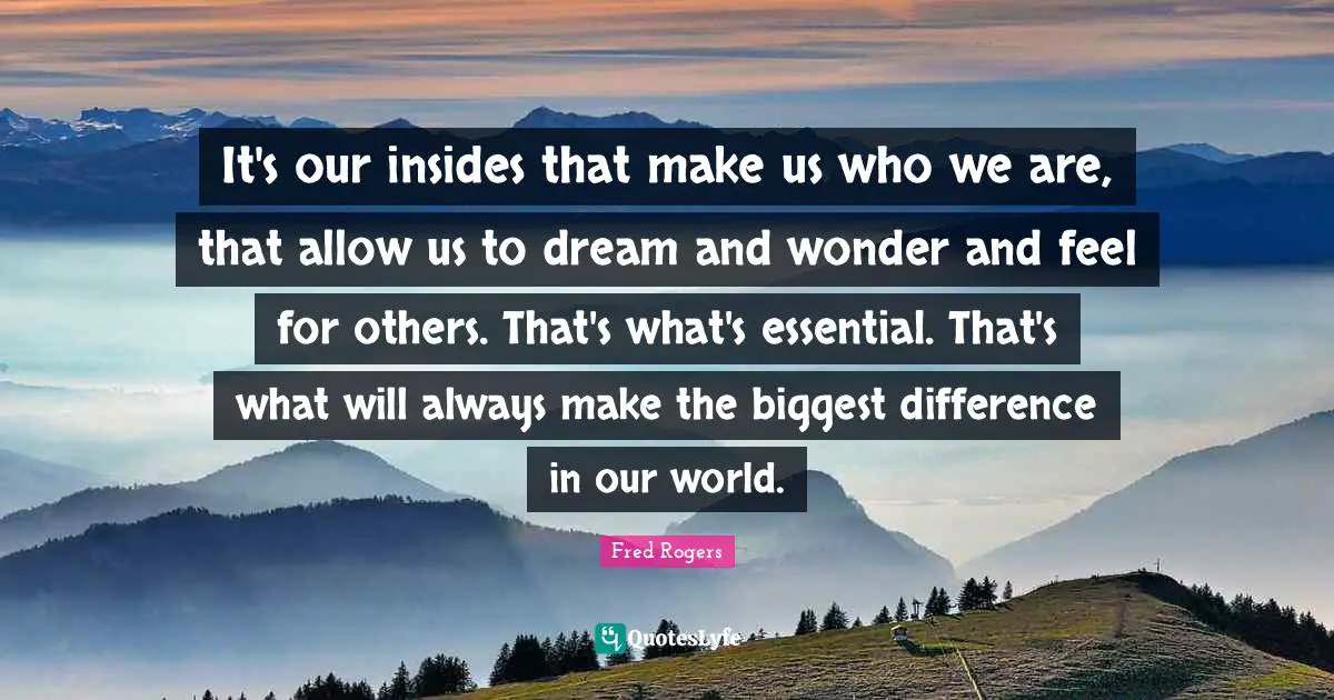 Fred Rogers Quotes: "It's our insides that make us who we are, that allow us to dream and wonder and feel for others. That's what's essential. That's what will always make the biggest difference in our world."