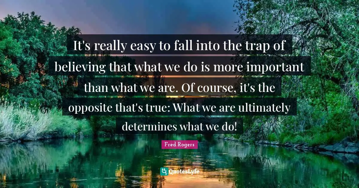 Fred Rogers Quotes: "It's really easy to fall into the trap of believing that what we do is more important than what we are. Of course, it's the opposite that's true: What we are ultimately determines what we do!"