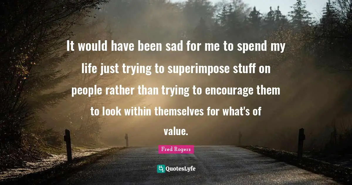 Fred Rogers Quotes: "It would have been sad for me to spend my life just trying to superimpose stuff on people rather than trying to encourage them to look within themselves for what's of value."
