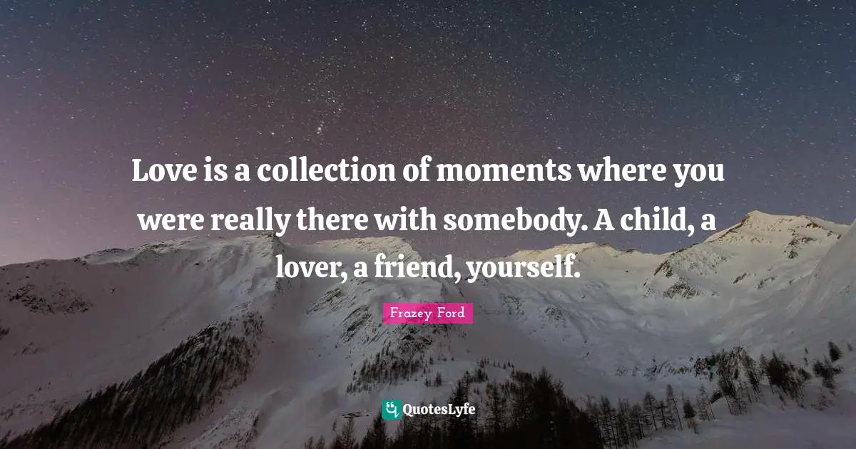Love is a collection of moments where you were really there with somebody. A child, a lover, a friend, yourself.