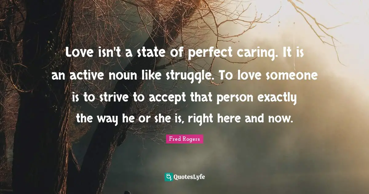 Love isn't a state of perfect caring. It is an active noun like struggle. To love someone is to strive to accept that person exactly the way he or she is, right here and now.