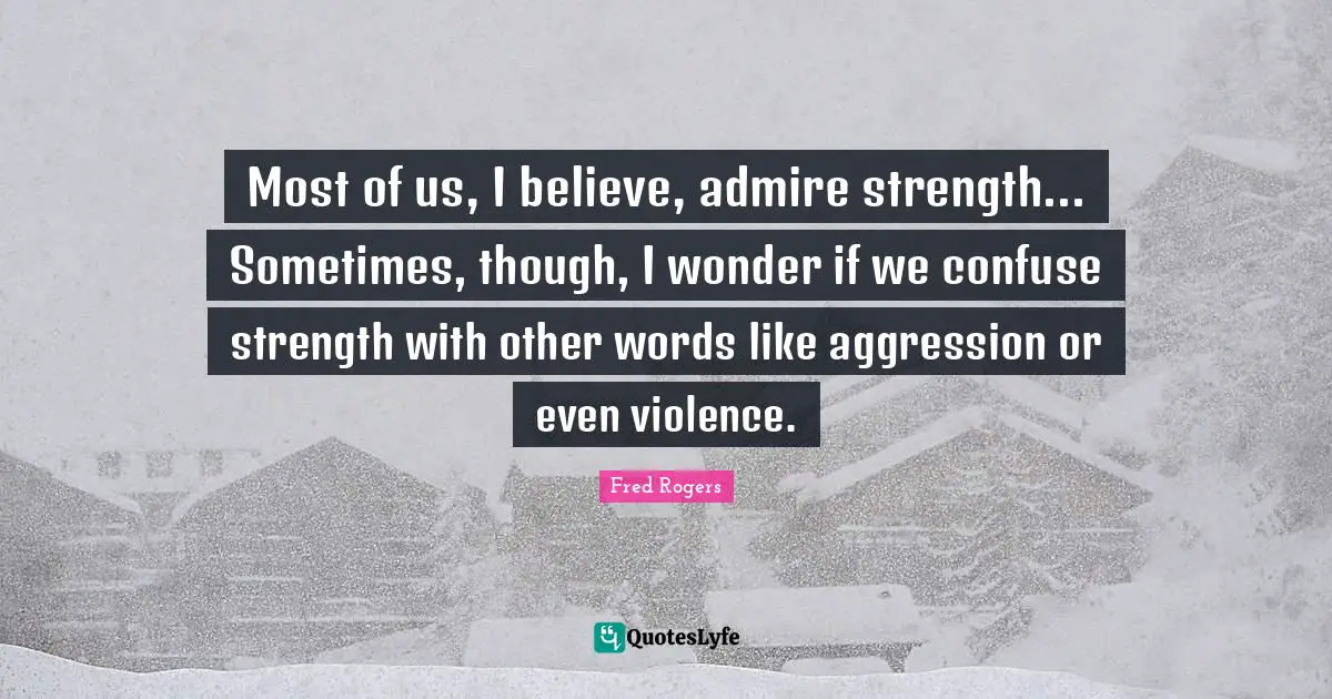 Most of us, I believe, admire strength... Sometimes, though, I wonder if we confuse strength with other words like aggression or even violence.