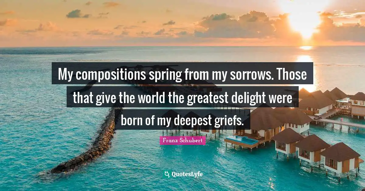 Spring Quotes: "My compositions spring from my sorrows. Those that give the world the greatest delight were born of my deepest griefs."