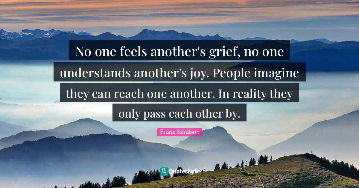 No one feels another's grief, no one understands another's joy. People imagine they can reach one another. In reality they only pass each other by.