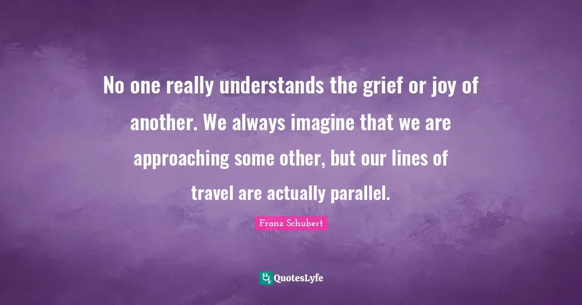 No one really understands the grief or joy of another. We always imagine that we are approaching some other, but our lines of travel are actually parallel.