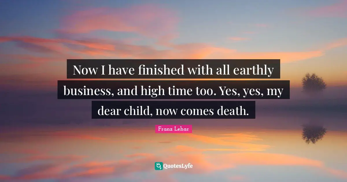 Now I have finished with all earthly business, and high time too. Yes, yes, my dear child, now comes death.