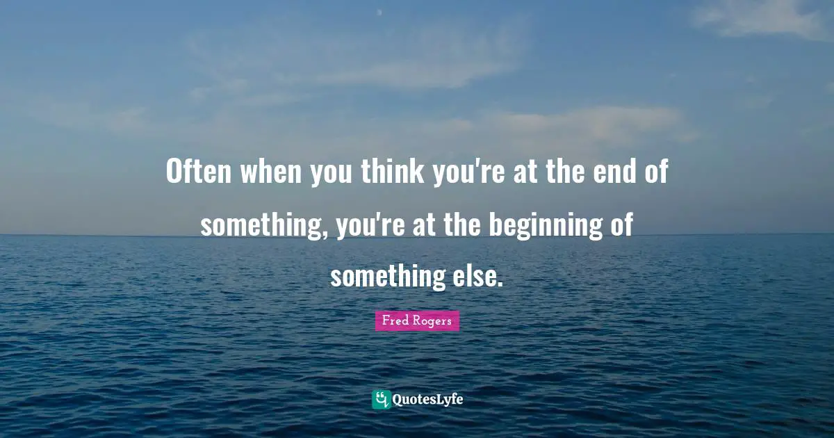 Often when you think you're at the end of something, you're at the beginning of something else.