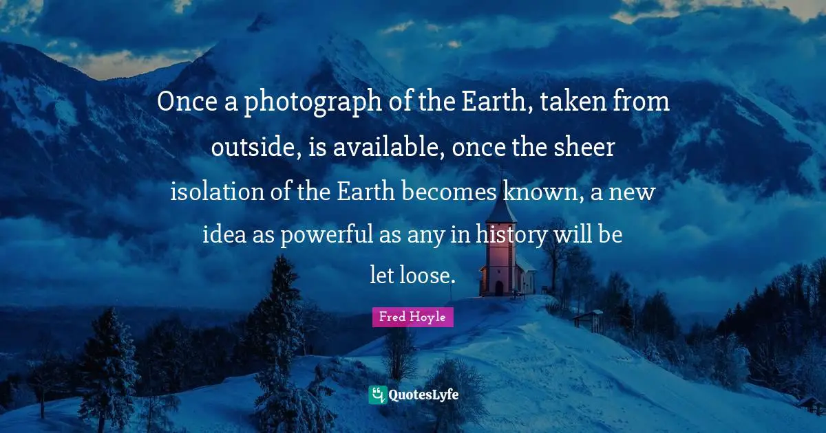 Available Quotes: "Once a photograph of the Earth, taken from outside, is available, once the sheer isolation of the Earth becomes known, a new idea as powerful as any in history will be let loose."