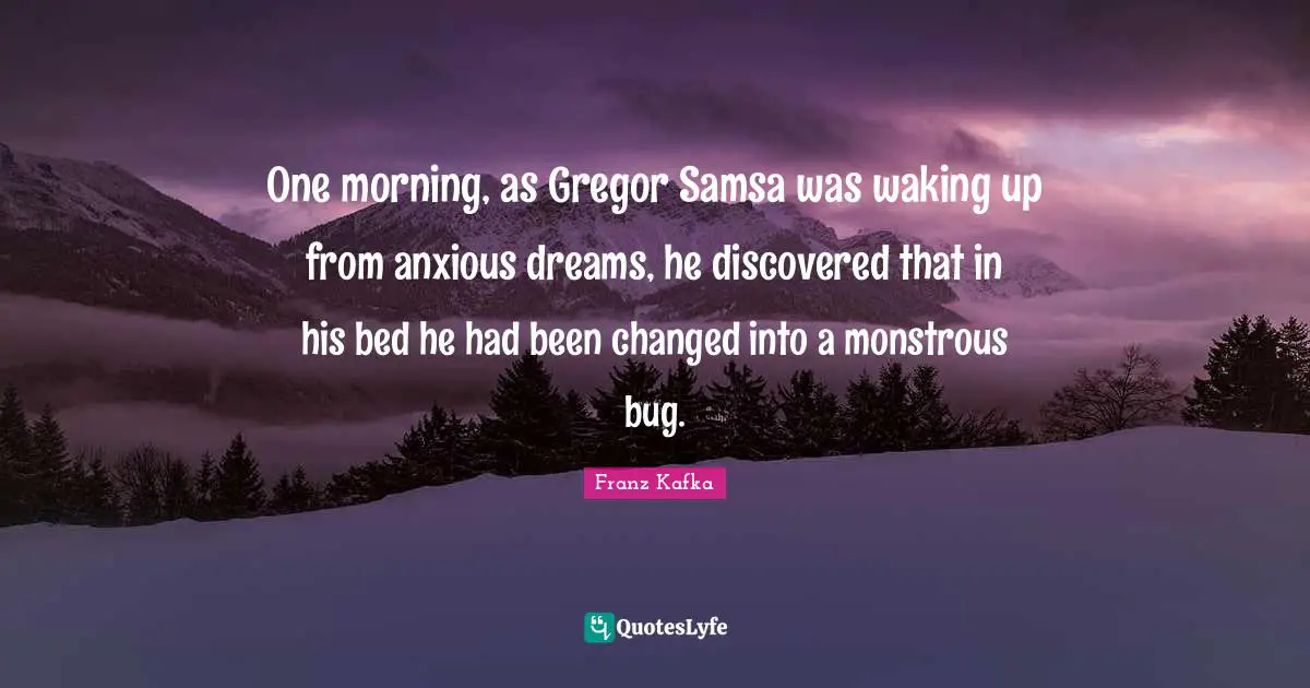 One morning, as Gregor Samsa was waking up from anxious dreams, he discovered that in his bed he had been changed into a monstrous bug.