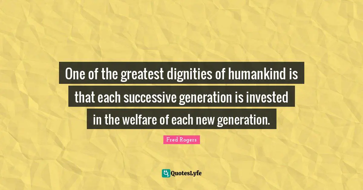 Fred Rogers Quotes: "One of the greatest dignities of humankind is that each successive generation is invested in the welfare of each new generation."
