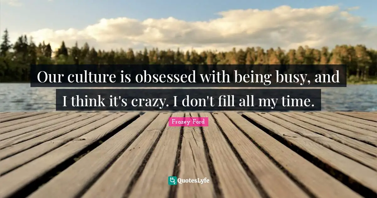 Our culture is obsessed with being busy, and I think it's crazy. I don't fill all my time.